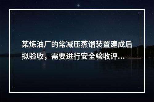 某炼油厂的常减压蒸馏装置建成后拟验收，需要进行安全验收评价。