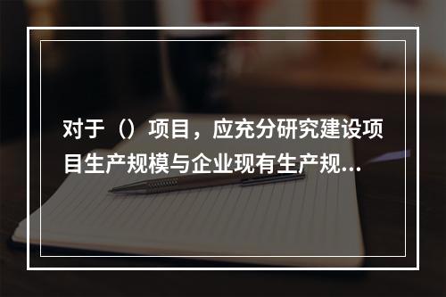 对于（）项目，应充分研究建设项目生产规模与企业现有生产规模的