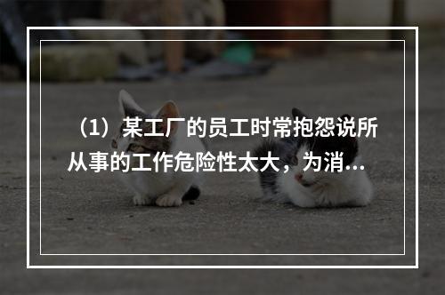 （1）某工厂的员工时常抱怨说所从事的工作危险性太大，为消除员