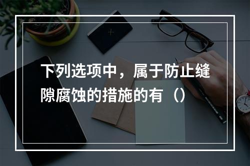 下列选项中，属于防止缝隙腐蚀的措施的有（）