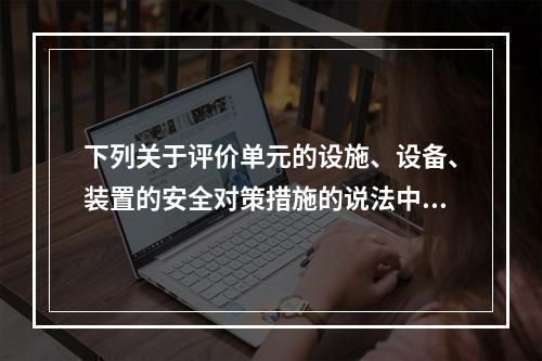 下列关于评价单元的设施、设备、装置的安全对策措施的说法中，不