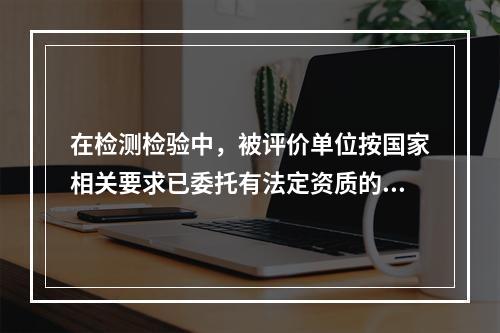 在检测检验中，被评价单位按国家相关要求已委托有法定资质的单位