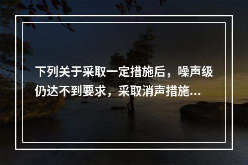 下列关于采取一定措施后，噪声级仍达不到要求，采取消声措施正确