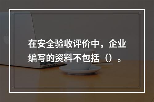 在安全验收评价中，企业编写的资料不包括（）。