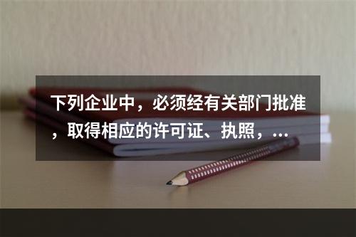 下列企业中，必须经有关部门批准，取得相应的许可证、执照，方准