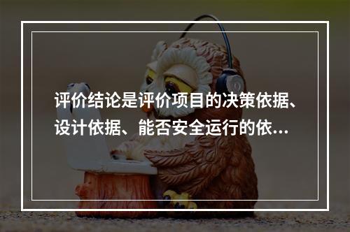 评价结论是评价项目的决策依据、设计依据、能否安全运行的依据，