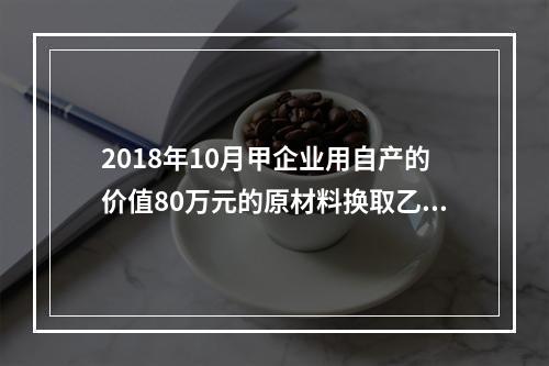 2018年10月甲企业用自产的价值80万元的原材料换取乙企业