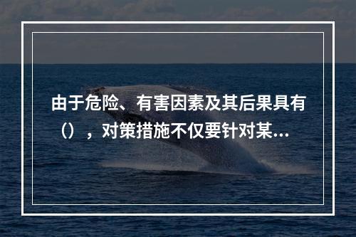 由于危险、有害因素及其后果具有（），对策措施不仅要针对某项危