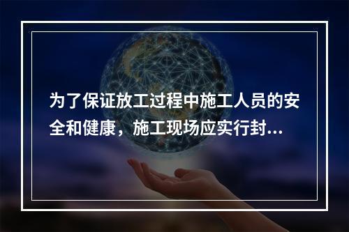 为了保证放工过程中施工人员的安全和健康，施工现场应实行封闭式