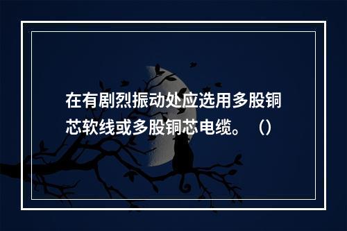 在有剧烈振动处应选用多股铜芯软线或多股铜芯电缆。（）