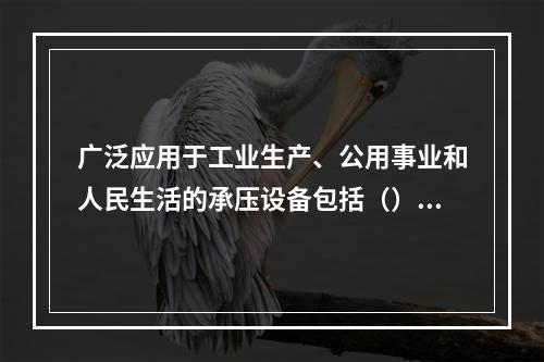 广泛应用于工业生产、公用事业和人民生活的承压设备包括（）。