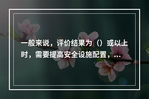 一般来说，评价结果为（）或以上时，需要提高安全设施配置，降低