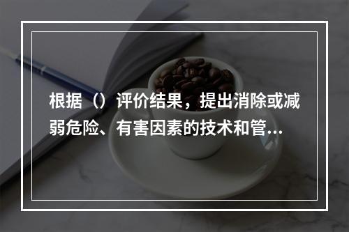 根据（）评价结果，提出消除或减弱危险、有害因素的技术和管理措