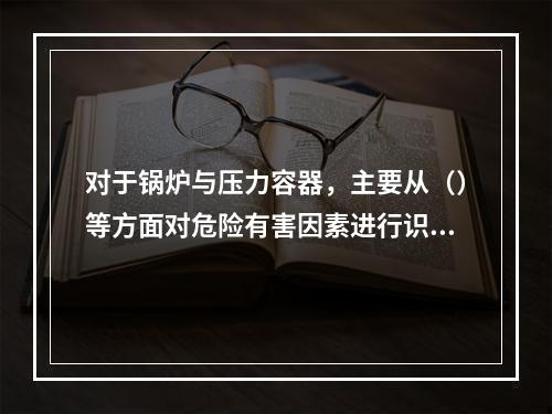 对于锅炉与压力容器，主要从（）等方面对危险有害因素进行识别。