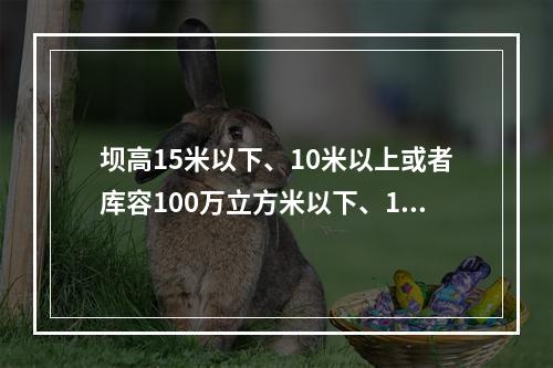 坝高15米以下、10米以上或者库容100万立方米以下、10万