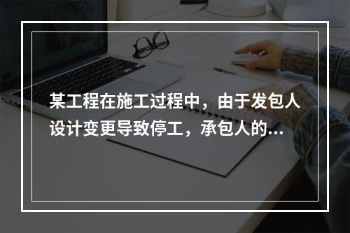 某工程在施工过程中，由于发包人设计变更导致停工，承包人的工人