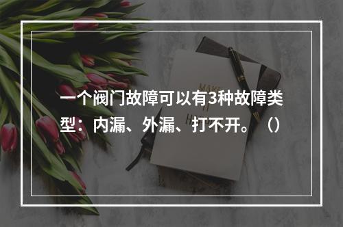 一个阀门故障可以有3种故障类型：内漏、外漏、打不开。（）