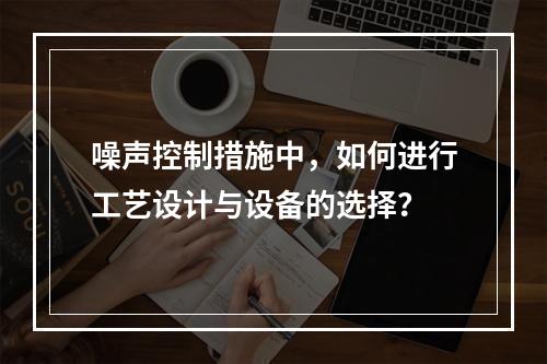 噪声控制措施中，如何进行工艺设计与设备的选择？