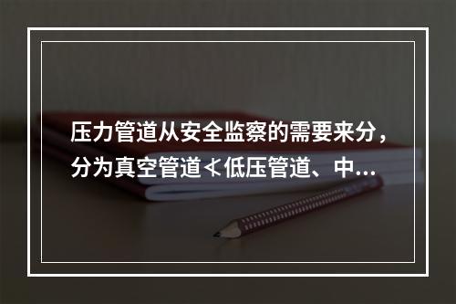 压力管道从安全监察的需要来分，分为真空管道≮低压管道、中压管