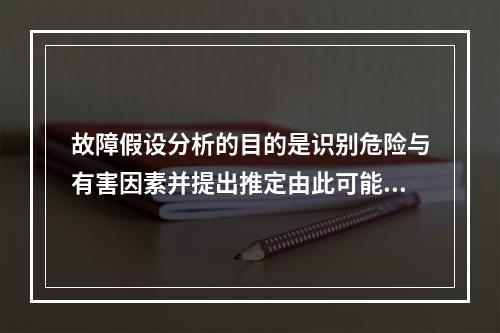 故障假设分析的目的是识别危险与有害因素并提出推定由此可能产生