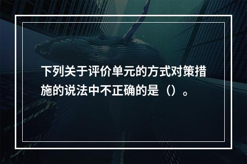 下列关于评价单元的方式对策措施的说法中不正确的是（）。