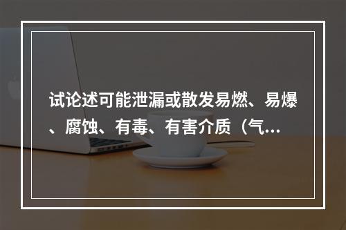 试论述可能泄漏或散发易燃、易爆、腐蚀、有毒、有害介质（气体、