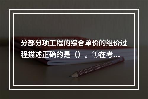 分部分项工程的综合单价的组价过程描述正确的是（）。①在考虑风