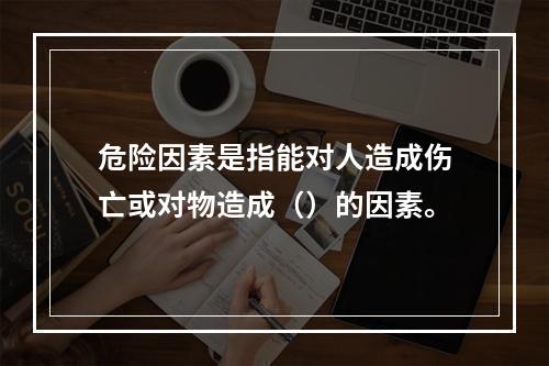 危险因素是指能对人造成伤亡或对物造成（）的因素。