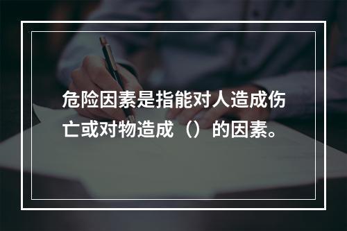 危险因素是指能对人造成伤亡或对物造成（）的因素。