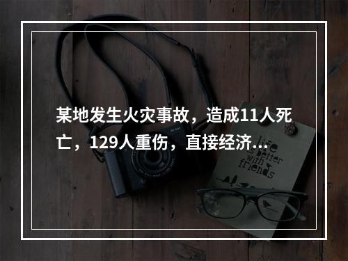 某地发生火灾事故，造成11人死亡，129人重伤，直接经济损失