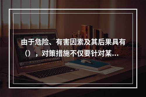 由于危险、有害因素及其后果具有（），对策措施不仅要针对某项危