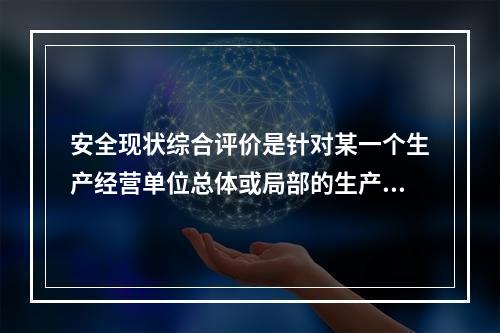 安全现状综合评价是针对某一个生产经营单位总体或局部的生产经营