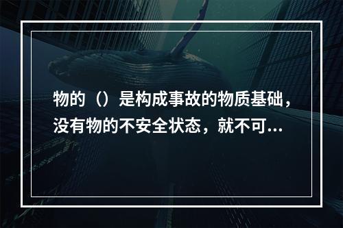 物的（）是构成事故的物质基础，没有物的不安全状态，就不可能发