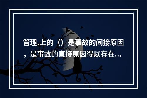 管理.上的（）是事故的间接原因，是事故的直接原因得以存在的条