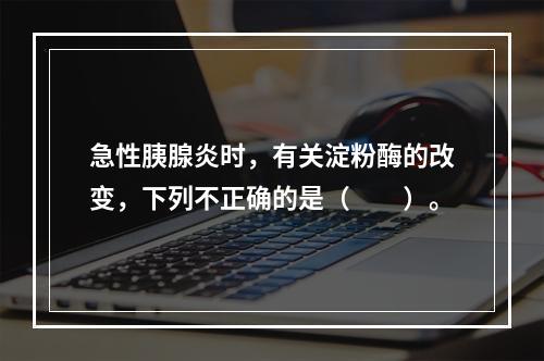 急性胰腺炎时，有关淀粉酶的改变，下列不正确的是（　　）。