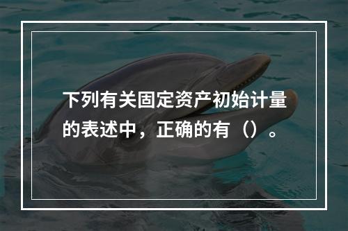 下列有关固定资产初始计量的表述中，正确的有（）。