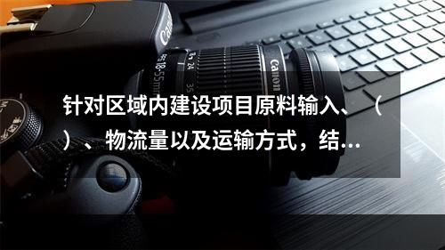 针对区域内建设项目原料输入、（）、物流量以及运输方式，结合区