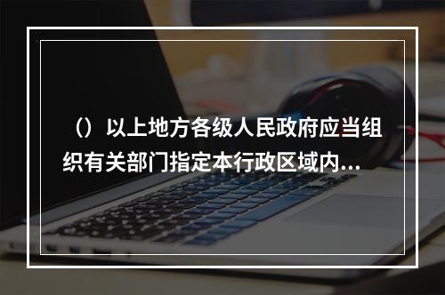 （）以上地方各级人民政府应当组织有关部门指定本行政区域内特大