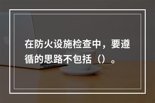 在防火设施检查中，要遵循的思路不包括（）。