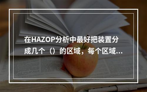 在HAZOP分析中最好把装置分成几个（）的区域，每个区域讨论