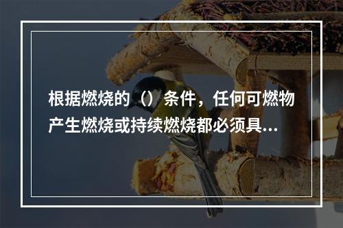 根据燃烧的（）条件，任何可燃物产生燃烧或持续燃烧都必须具备燃