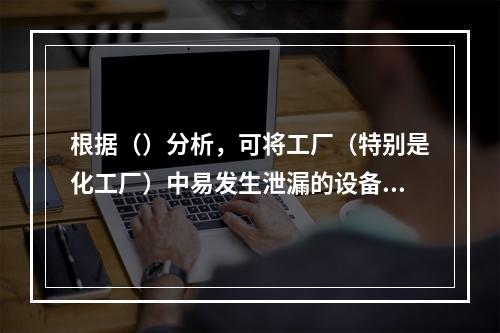 根据（）分析，可将工厂（特别是化工厂）中易发生泄漏的设备归纳