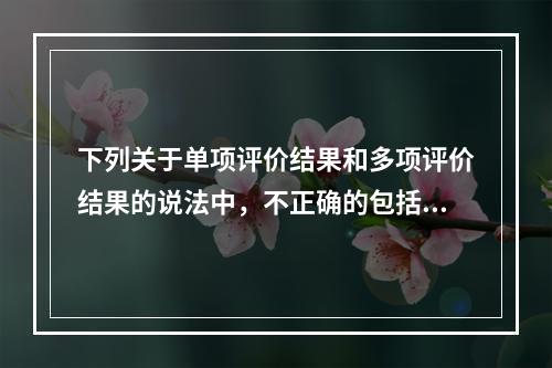 下列关于单项评价结果和多项评价结果的说法中，不正确的包括（）