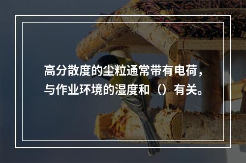 高分散度的尘粒通常带有电荷，与作业环境的湿度和（）有关。