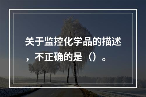 关于监控化学品的描述，不正确的是（）。