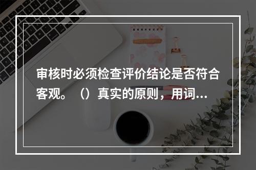 审核时必须检查评价结论是否符合客观。（）真实的原则，用词是否