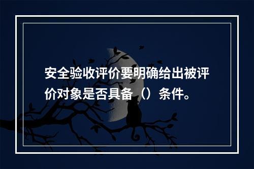 安全验收评价要明确给出被评价对象是否具备（）条件。