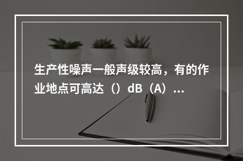 生产性噪声一般声级较高，有的作业地点可高达（）dB（A）。