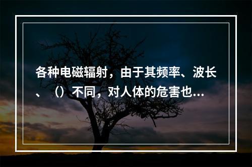 各种电磁辐射，由于其频率、波长、（）不同，对人体的危害也不同