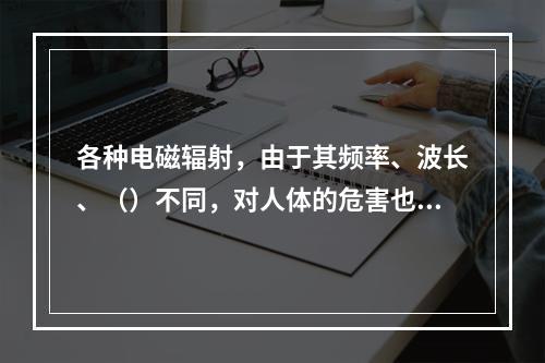 各种电磁辐射，由于其频率、波长、（）不同，对人体的危害也不同